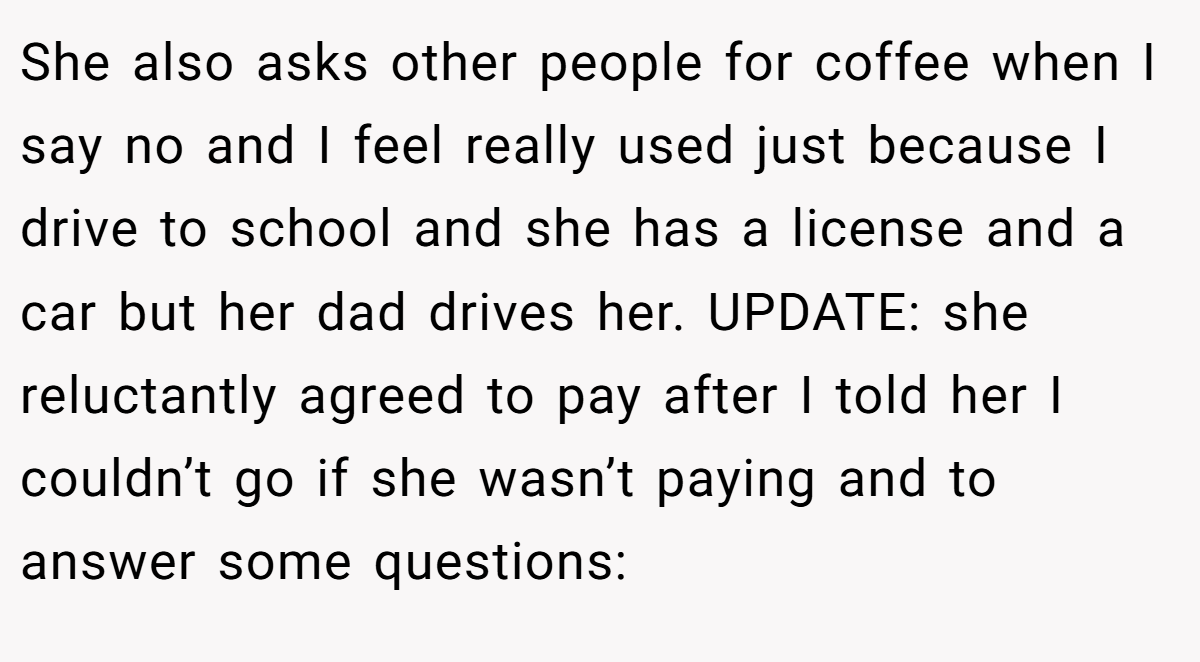 She also asks other people for coffee when I say no and I feel really used just because I drive to school and she has a license and a car but her dad drives her. UPDATE: she reluctantly agreed to pay after I told her I couldn’t go if she wasn’t paying and to answer some questions: