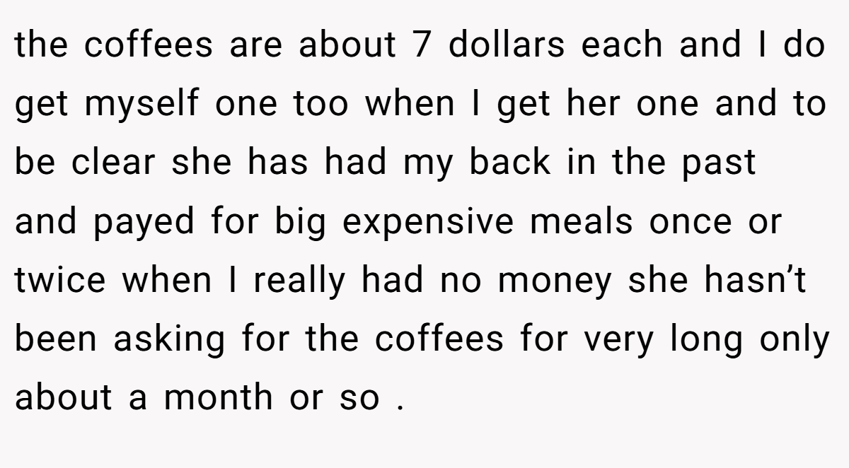 the coffees are about 7 dollars each and I do get myself one too when I get her one and to be clear she has had my back in the past and payed for big expensive meals once or twice when I really had no money she hasn’t been asking for the coffees for very long only about a month or so .