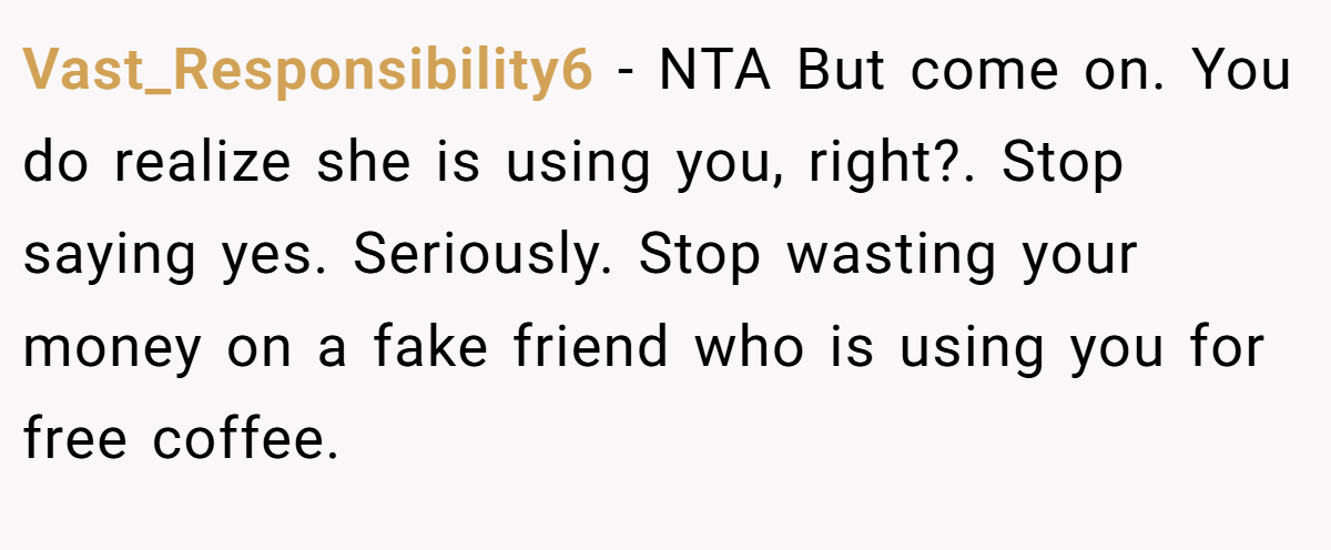 Vast_Responsibility6 − NTA But come on. You do realize she is using you, right?. Stop saying yes. Seriously. Stop wasting your money on a fake friend who is using you for free coffee.