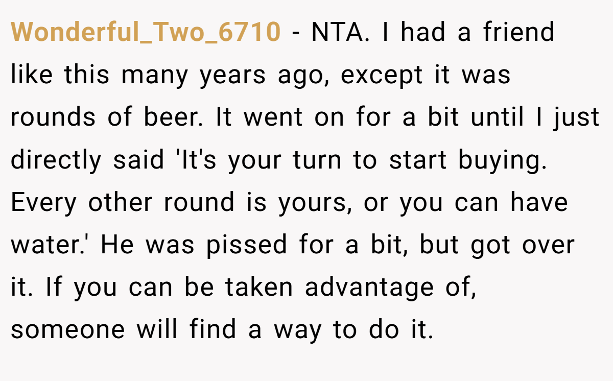 Wonderful_Two_6710 − NTA. I had a friend like this many years ago, except it was rounds of beer. It went on for a bit until I just directly said 'It's your turn to start buying. Every other round is yours, or you can have water.' He was pissed for a bit, but got over it. If you can be taken advantage of, someone will find a way to do it.