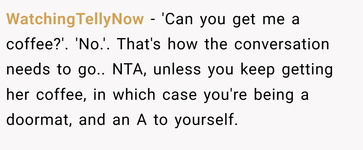 WatchingTellyNow − 'Can you get me a coffee?'. 'No.'. That's how the conversation needs to go.. NTA, unless you keep getting her coffee, in which case you're being a doormat, and an A to yourself.