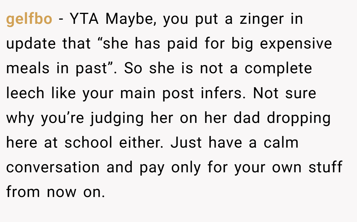gelfbo − YTA Maybe, you put a zinger in update that “she has paid for big expensive meals in past”. So she is not a complete leech like your main post infers. Not sure why you’re judging her on her dad dropping here at school either. Just have a calm conversation and pay only for your own stuff from now on.
