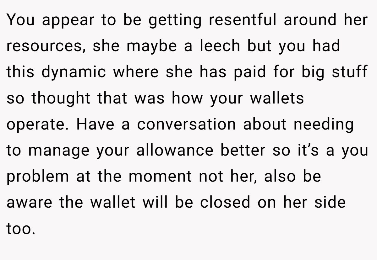 You appear to be getting resentful around her resources, she maybe a leech but you had this dynamic where she has paid for big stuff so thought that was how your wallets operate. Have a conversation about needing to manage your allowance better so it’s a you problem at the moment not her, also be aware the wallet will be closed on her side too.