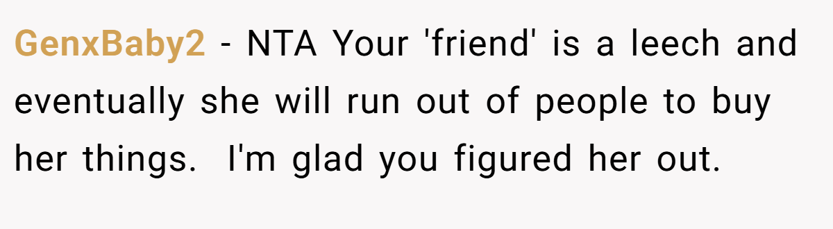 GenxBaby2 − NTA Your 'friend' is a leech and eventually she will run out of people to buy her things.  I'm glad you figured her out.
