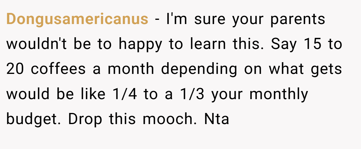Dongusamericanus − I'm sure your parents wouldn't be to happy to learn this. Say 15 to 20 coffees a month depending on what gets would be like 1/4 to a 1/3 your monthly budget. Drop this mooch. Nta