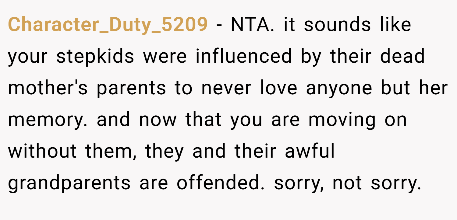 Character_Duty_5209 − NTA. it sounds like your stepkids were influenced by their dead mother's parents to never love anyone but her memory. and now that you are moving on without them, they and their awful grandparents are offended. sorry, not sorry.