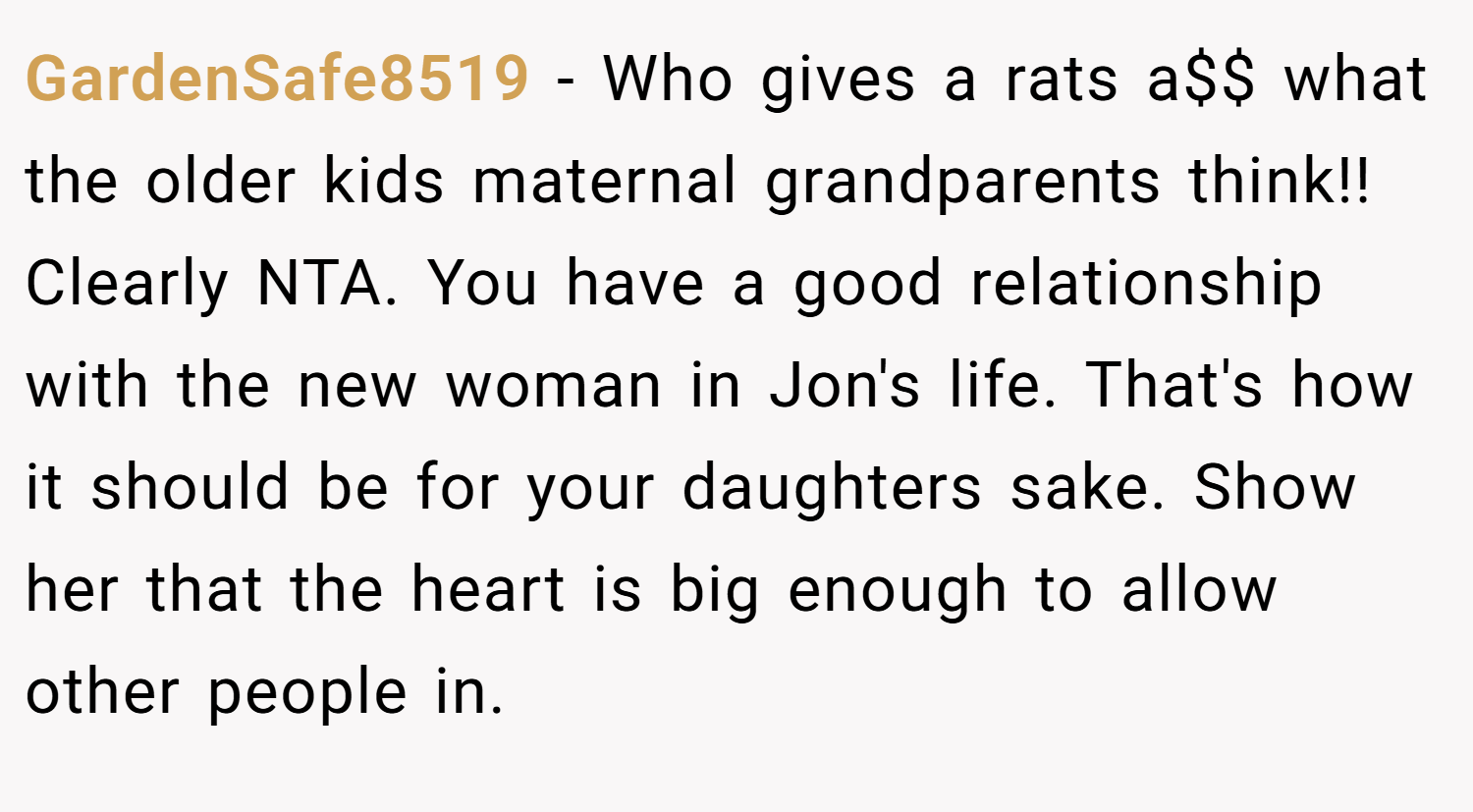 GardenSafe8519 − Who gives a rats a$$ what the older kids maternal grandparents think!! Clearly NTA. You have a good relationship with the new woman in Jon's life. That's how it should be for your daughters sake. Show her that the heart is big enough to allow other people in.