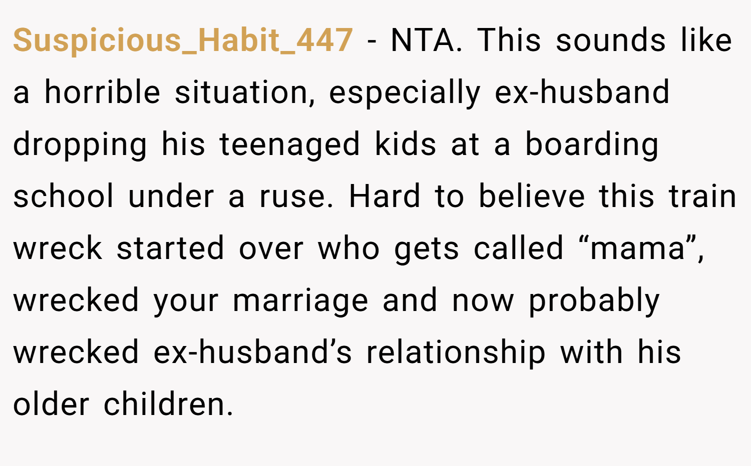 Suspicious_Habit_447 − NTA. This sounds like a horrible situation, especially ex-husband dropping his teenaged kids at a boarding school under a ruse. Hard to believe this train wreck started over who gets called “mama”, wrecked your marriage and now probably wrecked ex-husband’s relationship with his older children.