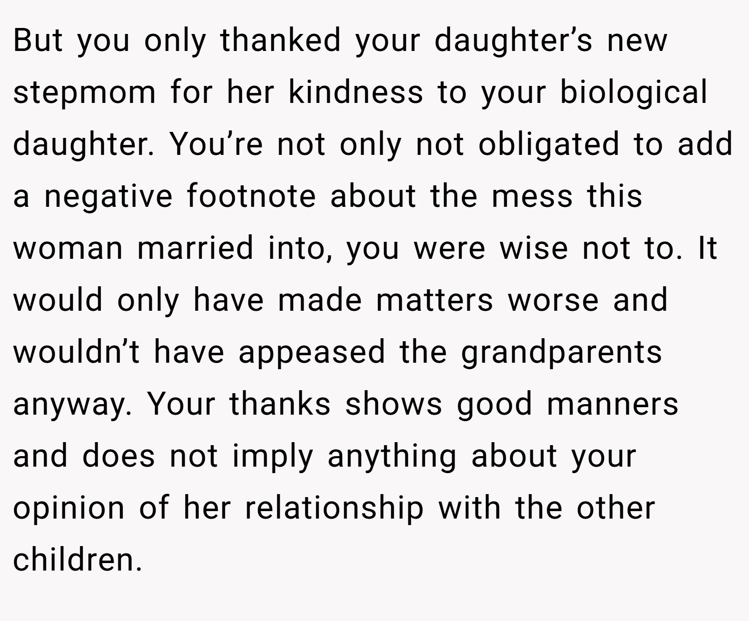 But you only thanked your daughter’s new stepmom for her kindness to your biological daughter. You’re not only not obligated to add a negative footnote about the mess this woman married into, you were wise not to. It would only have made matters worse and wouldn’t have appeased the grandparents anyway. Your thanks shows good manners and does not imply anything about your opinion of her relationship with the other children.