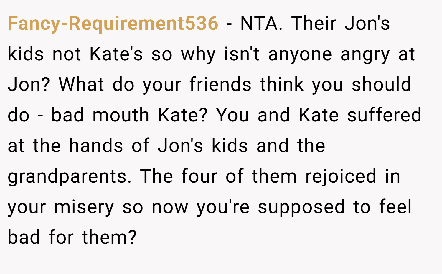 Fancy-Requirement536 − NTA. Their Jon's kids not Kate's so why isn't anyone angry at Jon? What do your friends think you should do - bad mouth Kate? You and Kate suffered at the hands of Jon's kids and the grandparents. The four of them rejoiced in your misery so now you're supposed to feel bad for them?