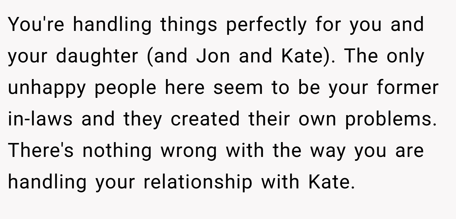 You're handling things perfectly for you and your daughter (and Jon and Kate). The only unhappy people here seem to be your former in-laws and they created their own problems. There's nothing wrong with the way you are handling your relationship with Kate.