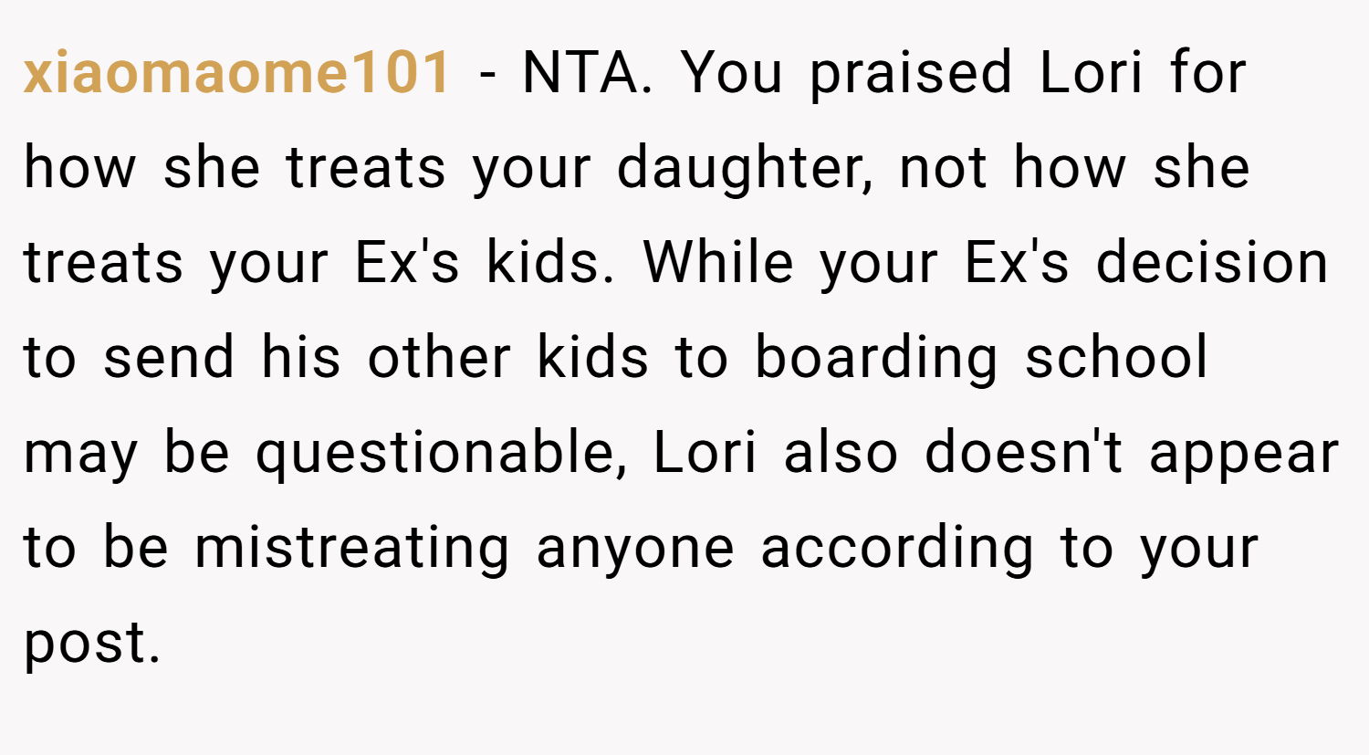 xiaomaome101 − NTA. You praised Lori for how she treats your daughter, not how she treats your Ex's kids. While your Ex's decision to send his other kids to boarding school may be questionable, Lori also doesn't appear to be mistreating anyone according to your post.