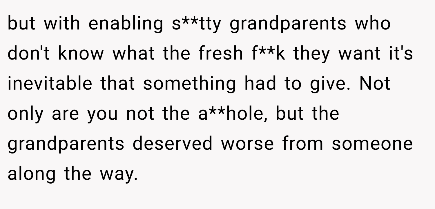 but with enabling s**tty grandparents who don't know what the fresh f**k they want it's inevitable that something had to give. Not only are you not the a**hole, but the grandparents deserved worse from someone along the way.