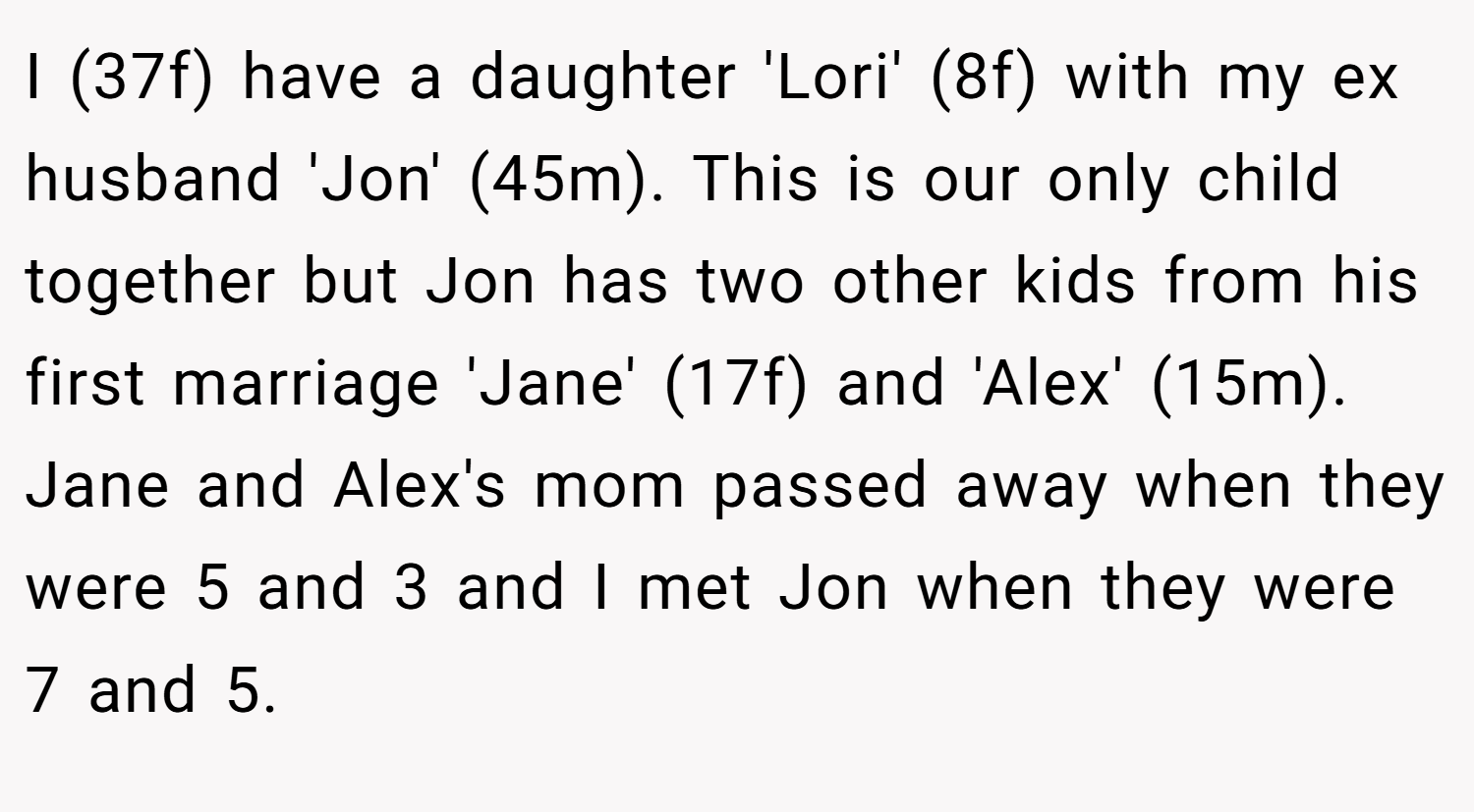 I (37f) have a daughter 'Lori' (8f) with my ex husband 'Jon' (45m). This is our only child together but Jon has two other kids from his first marriage 'Jane' (17f) and 'Alex' (15m). Jane and Alex's mom passed away when they were 5 and 3 and I met Jon when they were 7 and 5.