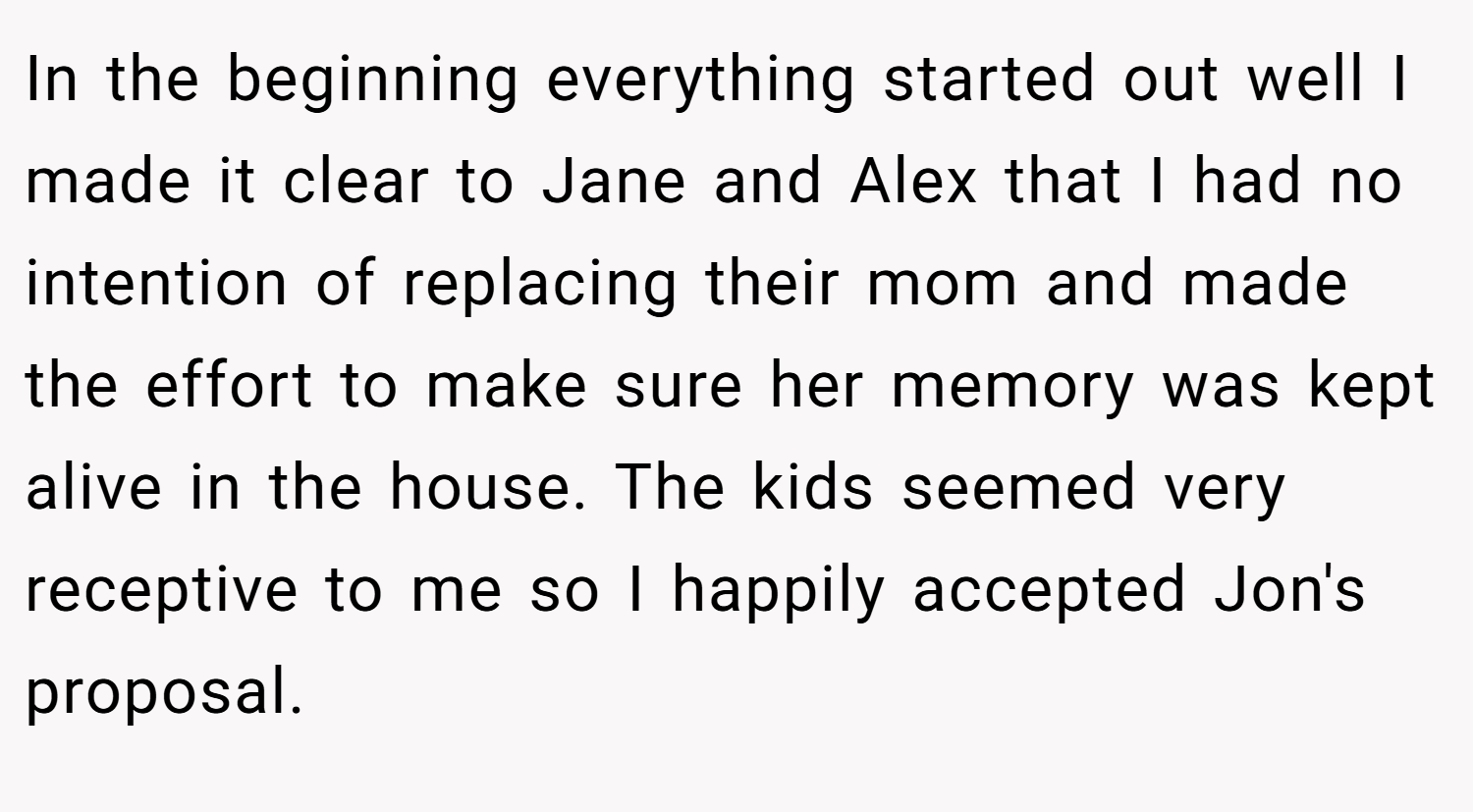 In the beginning everything started out well I made it clear to Jane and Alex that I had no intention of replacing their mom and made the effort to make sure her memory was kept alive in the house. The kids seemed very receptive to me so I happily accepted Jon's proposal.