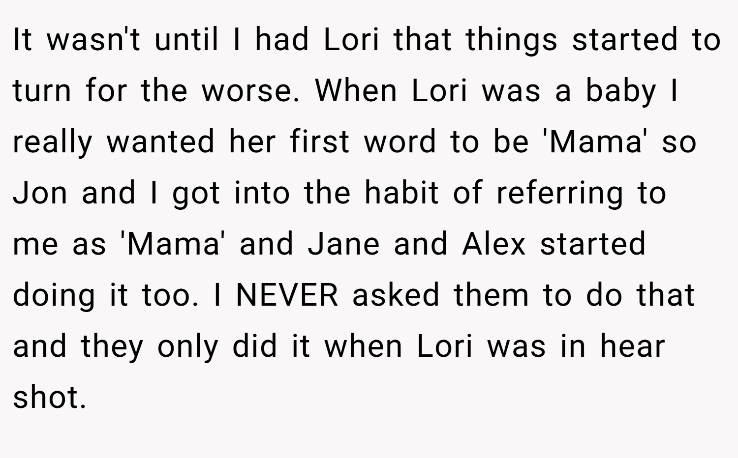 It wasn't until I had Lori that things started to turn for the worse. When Lori was a baby I really wanted her first word to be 'Mama' so Jon and I got into the habit of referring to me as 'Mama' and Jane and Alex started doing it too. I NEVER asked them to do that and they only did it when Lori was in hear shot.