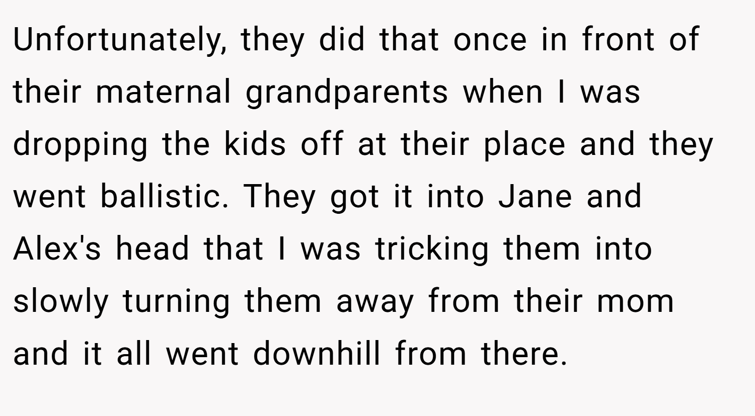 Unfortunately, they did that once in front of their maternal grandparents when I was dropping the kids off at their place and they went ballistic. They got it into Jane and Alex's head that I was tricking them into slowly turning them away from their mom and it all went downhill from there.