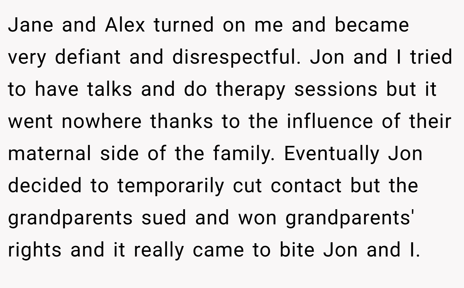 Jane and Alex turned on me and became very defiant and disrespectful. Jon and I tried to have talks and do therapy sessions but it went nowhere thanks to the influence of their maternal side of the family. Eventually Jon decided to temporarily cut contact but the grandparents sued and won grandparents' rights and it really came to bite Jon and I.