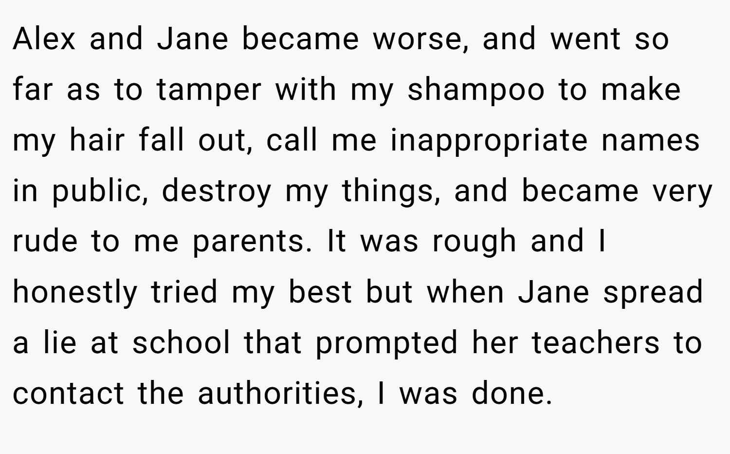 Alex and Jane became worse, and went so far as to tamper with my shampoo to make my hair fall out, call me inappropriate names in public, destroy my things, and became very rude to me parents. It was rough and I honestly tried my best but when Jane spread a lie at school that prompted her teachers to contact the authorities, I was done.