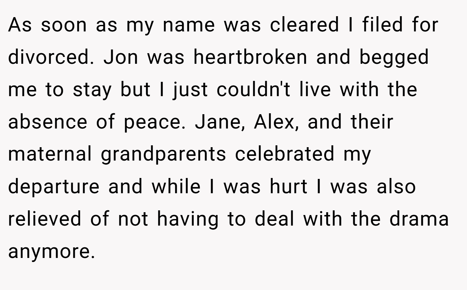 As soon as my name was cleared I filed for divorced. Jon was heartbroken and begged me to stay but I just couldn't live with the absence of peace. Jane, Alex, and their maternal grandparents celebrated my departure and while I was hurt I was also relieved of not having to deal with the drama anymore.