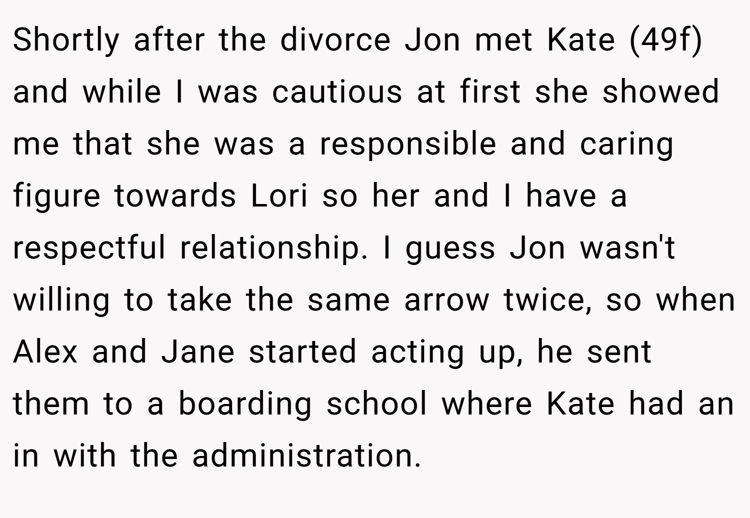 Shortly after the divorce Jon met Kate (49f) and while I was cautious at first she showed me that she was a responsible and caring figure towards Lori so her and I have a respectful relationship. I guess Jon wasn't willing to take the same arrow twice, so when Alex and Jane started acting up, he sent them to a boarding school where Kate had an in with the administration.