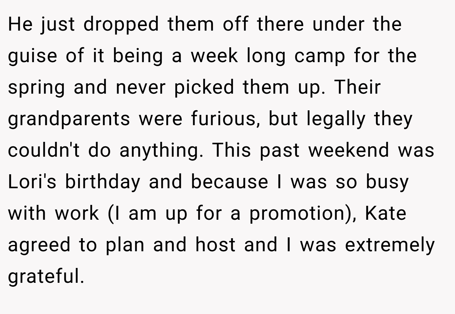 He just dropped them off there under the guise of it being a week long camp for the spring and never picked them up. Their grandparents were furious, but legally they couldn't do anything. This past weekend was Lori's birthday and because I was so busy with work (I am up for a promotion), Kate agreed to plan and host and I was extremely grateful.