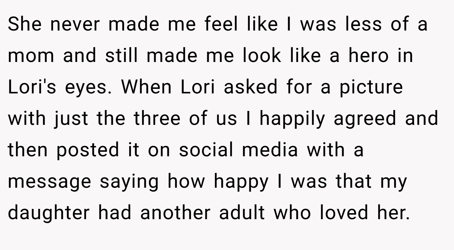 She never made me feel like I was less of a mom and still made me look like a hero in Lori's eyes. When Lori asked for a picture with just the three of us I happily agreed and then posted it on social media with a message saying how happy I was that my daughter had another adult who loved her.