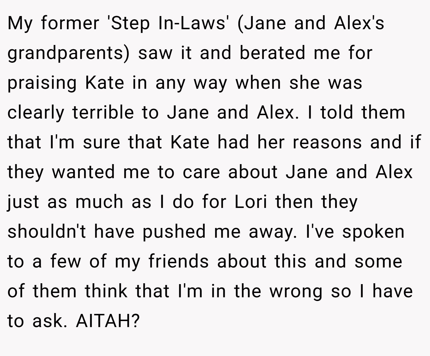 My former 'Step In-Laws' (Jane and Alex's grandparents) saw it and berated me for praising Kate in any way when she was clearly terrible to Jane and Alex. I told them that I'm sure that Kate had her reasons and if they wanted me to care about Jane and Alex just as much as I do for Lori then they shouldn't have pushed me away. I've spoken to a few of my friends about this and some of them think that I'm in the wrong so I have to ask. AITAH?
