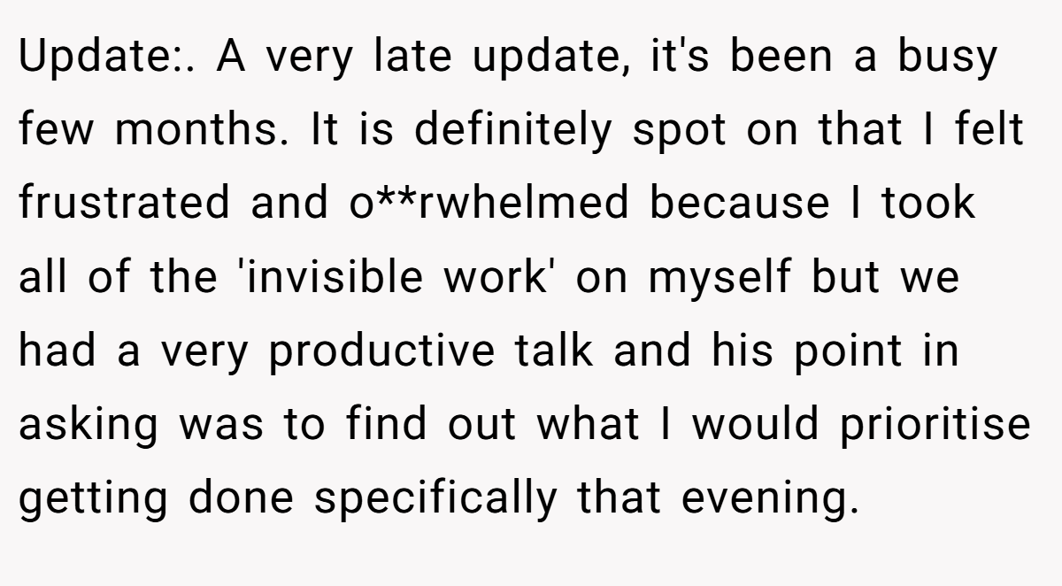 Update:. A very late update, it's been a busy few months. It is definitely spot on that I felt frustrated and o**rwhelmed because I took all of the 'invisible work' on myself but we had a very productive talk and his point in asking was to find out what I would prioritise getting done specifically that evening.