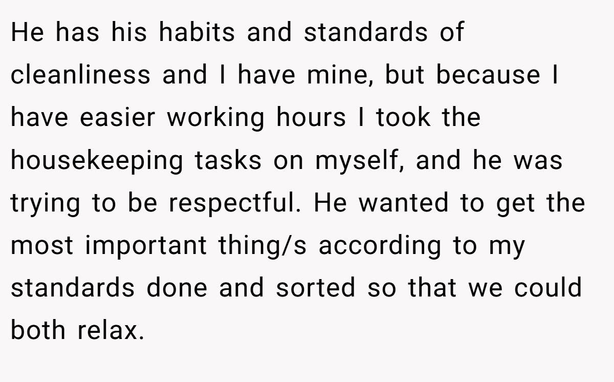 He has his habits and standards of cleanliness and I have mine, but because I have easier working hours I took the housekeeping tasks on myself, and he was trying to be respectful. He wanted to get the most important thing/s according to my standards done and sorted so that we could both relax.