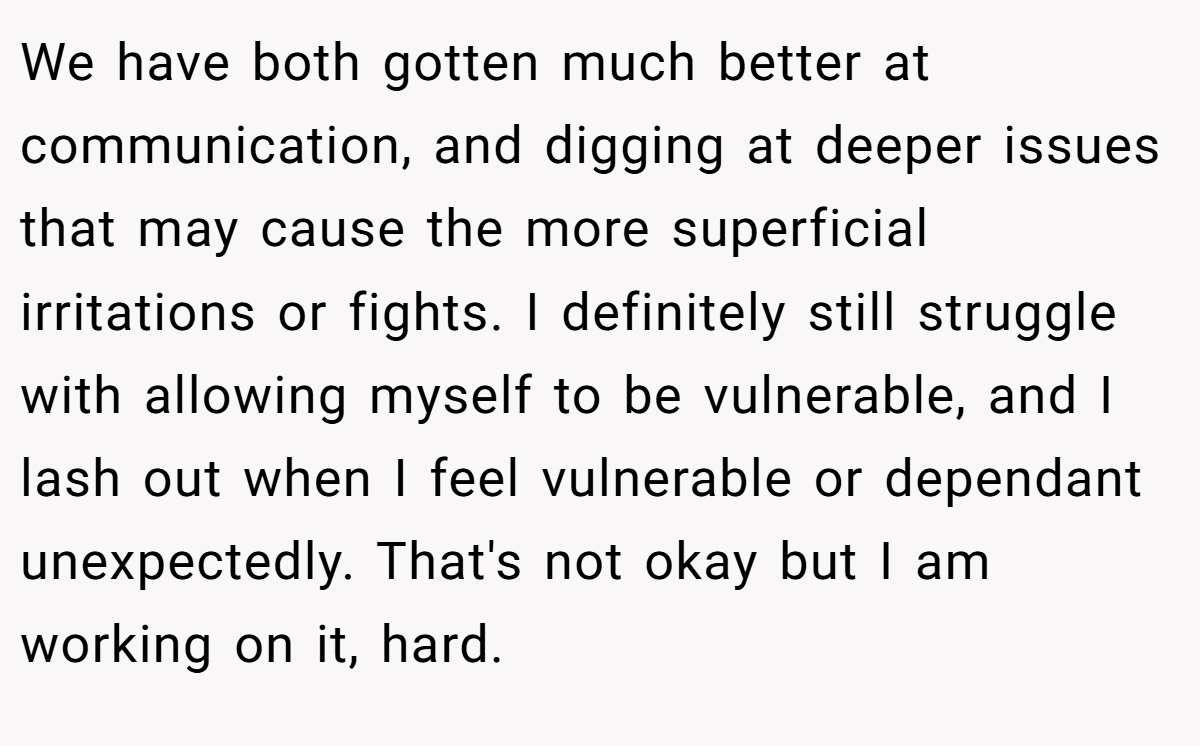 We have both gotten much better at communication, and digging at deeper issues that may cause the more superficial irritations or fights. I definitely still struggle with allowing myself to be vulnerable, and I lash out when I feel vulnerable or dependant unexpectedly. That's not okay but I am working on it, hard.