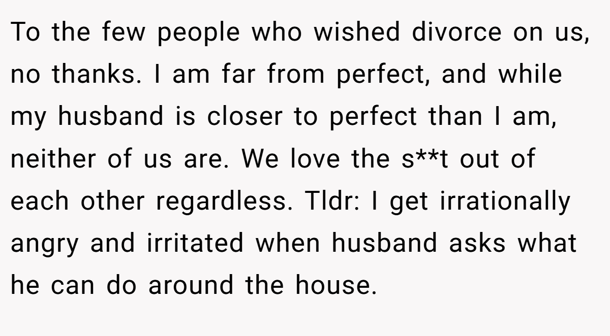 To the few people who wished divorce on us, no thanks. I am far from perfect, and while my husband is closer to perfect than I am, neither of us are. We love the s**t out of each other regardless. Tldr: I get irrationally angry and irritated when husband asks what he can do around the house.