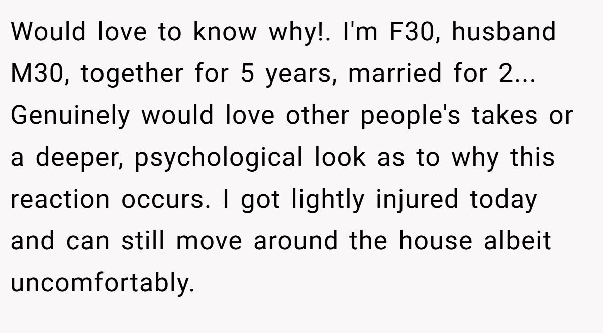 Would love to know why!. I'm F30, husband M30, together for 5 years, married for 2... Genuinely would love other people's takes or a deeper, psychological look as to why this reaction occurs. I got lightly injured today and can still move around the house albeit uncomfortably.