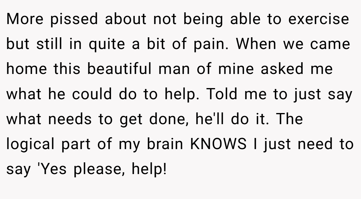 More pissed about not being able to exercise but still in quite a bit of pain. When we came home this beautiful man of mine asked me what he could do to help. Told me to just say what needs to get done, he'll do it. The logical part of my brain KNOWS I just need to say 'Yes please, help!