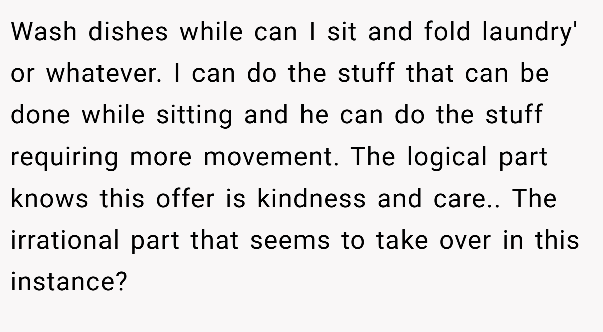 Wash dishes while can I sit and fold laundry' or whatever. I can do the stuff that can be done while sitting and he can do the stuff requiring more movement. The logical part knows this offer is kindness and care.. The irrational part that seems to take over in this instance?