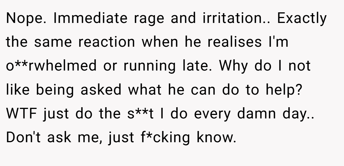 Nope. Immediate rage and irritation.. Exactly the same reaction when he realises I'm o**rwhelmed or running late. Why do I not like being asked what he can do to help? WTF just do the s**t I do every damn day.. Don't ask me, just f*cking know.