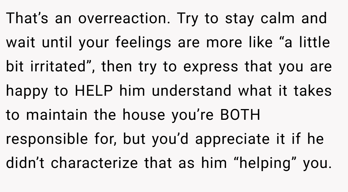 That’s an overreaction. Try to stay calm and wait until your feelings are more like “a little bit irritated”, then try to express that you are happy to HELP him understand what it takes to maintain the house you’re BOTH responsible for, but you’d appreciate it if he didn’t characterize that as him “helping” you.