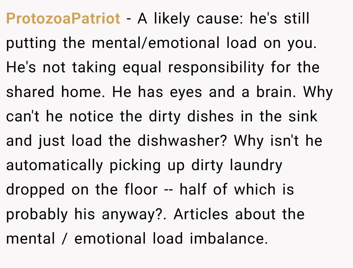 ProtozoaPatriot − A likely cause: he's still putting the mental/emotional load on you. He's not taking equal responsibility for the shared home. He has eyes and a brain. Why can't he notice the dirty dishes in the sink and just load the dishwasher? Why isn't he automatically picking up dirty laundry dropped on the floor -- half of which is probably his anyway?. Articles about the mental / emotional load imbalance.