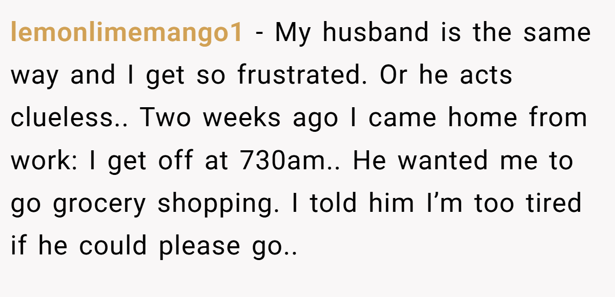lemonlimemango1 − My husband is the same way and I get so frustrated. Or he acts clueless.. Two weeks ago I came home from work: I get off at 730am.. He wanted me to go grocery shopping. I told him I’m too tired if he could please go..