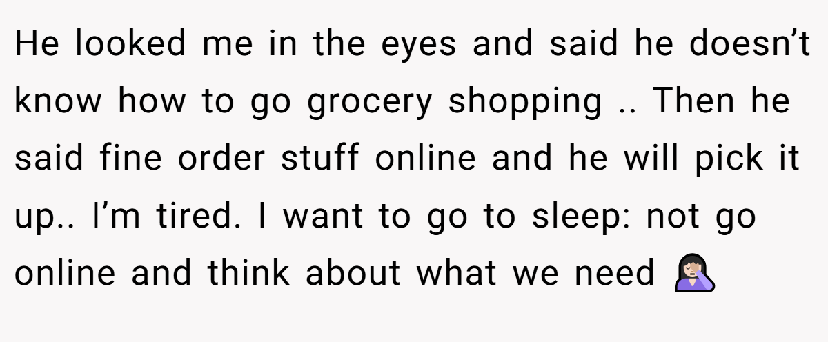 He looked me in the eyes and said he doesn’t know how to go grocery shopping .. Then he said fine order stuff online and he will pick it up.. I’m tired. I want to go to sleep: not go online and think about what we need 🤦🏻‍♀️