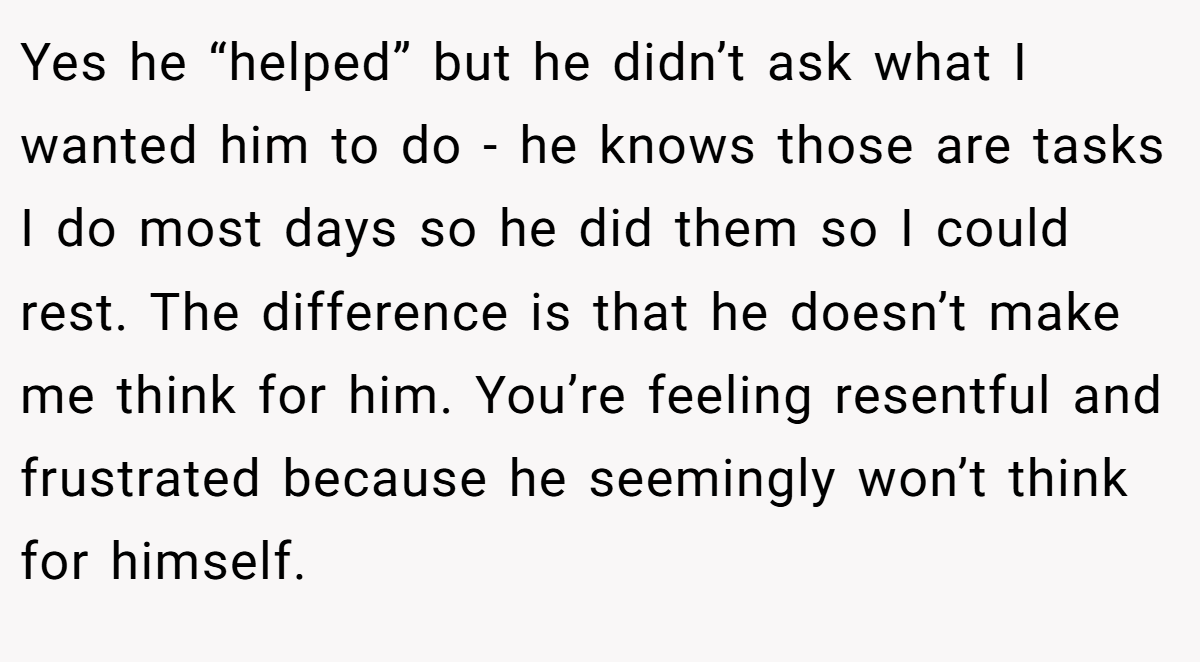 Yes he “helped” but he didn’t ask what I wanted him to do - he knows those are tasks I do most days so he did them so I could rest. The difference is that he doesn’t make me think for him. You’re feeling resentful and frustrated because he seemingly won’t think for himself.