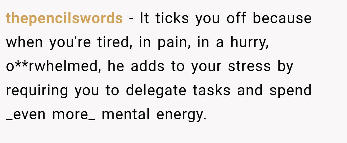 thepencilswords − It ticks you off because when you're tired, in pain, in a hurry, o**rwhelmed, he adds to your stress by requiring you to delegate tasks and spend _even more_ mental energy.