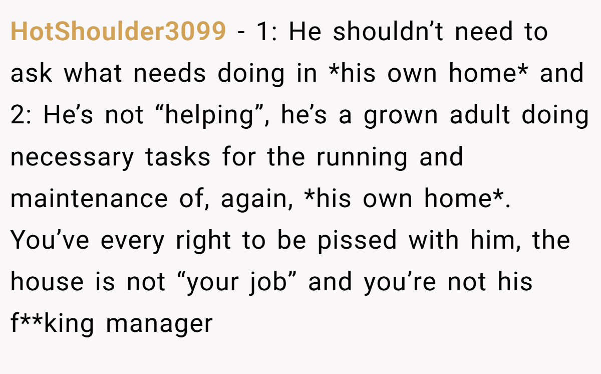 HotShoulder3099 − 1: He shouldn’t need to ask what needs doing in *his own home* and 2: He’s not “helping”, he’s a grown adult doing necessary tasks for the running and maintenance of, again, *his own home*. You’ve every right to be pissed with him, the house is not “your job” and you’re not his f**king manager