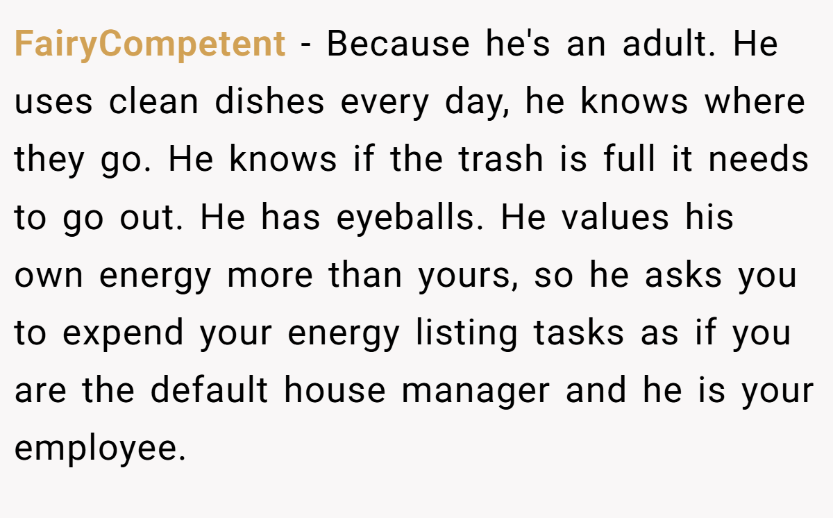 FairyCompetent − Because he's an adult. He uses clean dishes every day, he knows where they go. He knows if the trash is full it needs to go out. He has eyeballs. He values his own energy more than yours, so he asks you to expend your energy listing tasks as if you are the default house manager and he is your employee.