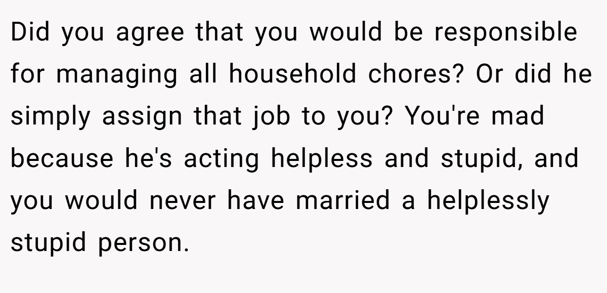 Did you agree that you would be responsible for managing all household chores? Or did he simply assign that job to you? You're mad because he's acting helpless and stupid, and you would never have married a helplessly stupid person.