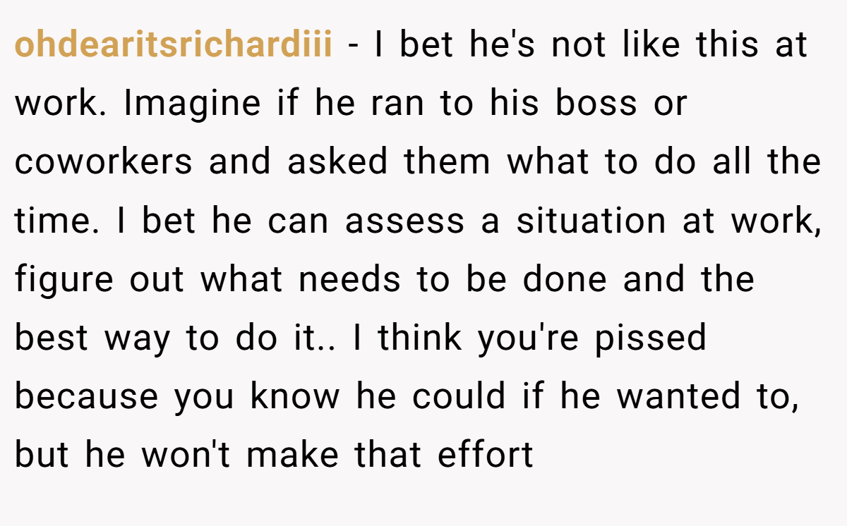 ohdearitsrichardiii − I bet he's not like this at work. Imagine if he ran to his boss or coworkers and asked them what to do all the time. I bet he can assess a situation at work, figure out what needs to be done and the best way to do it.. I think you're pissed because you know he could if he wanted to, but he won't make that effort