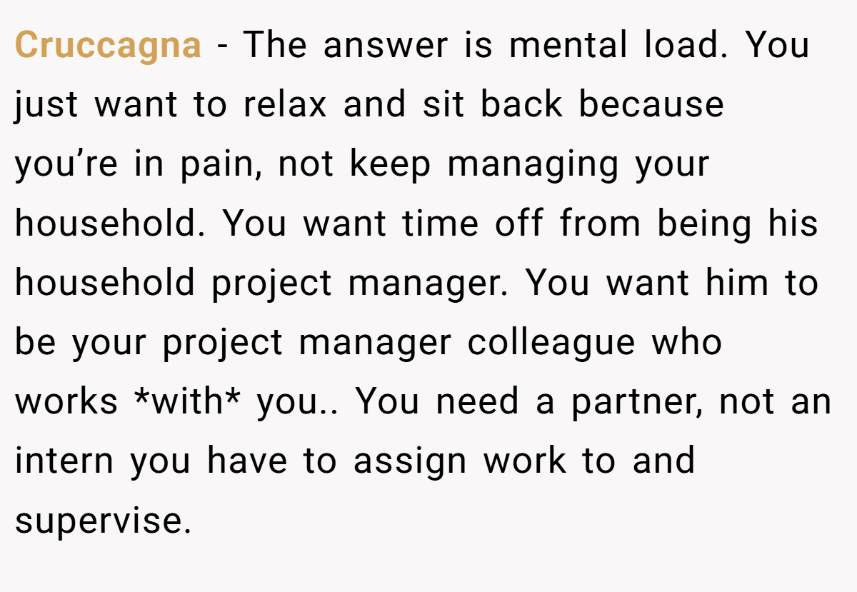 Cruccagna − The answer is mental load. You just want to relax and sit back because you’re in pain, not keep managing your household. You want time off from being his household project manager. You want him to be your project manager colleague who works *with* you.. You need a partner, not an intern you have to assign work to and supervise.
