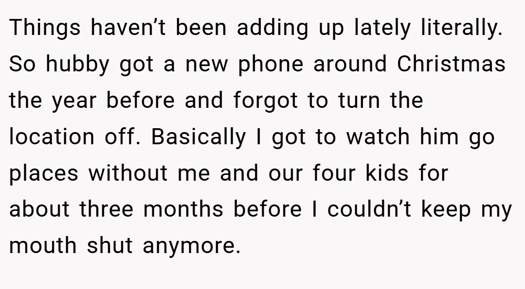 Things haven’t been adding up lately literally. So hubby got a new phone around Christmas the year before and forgot to turn the location off. Basically I got to watch him go places without me and our four kids for about three months before I couldn’t keep my mouth shut anymore.