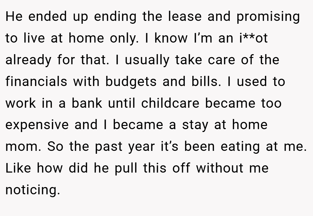 He ended up ending the lease and promising to live at home only. I know I’m an i**ot already for that. I usually take care of the financials with budgets and bills. I used to work in a bank until childcare became too expensive and I became a stay at home mom. So the past year it’s been eating at me. Like how did he pull this off without me noticing.