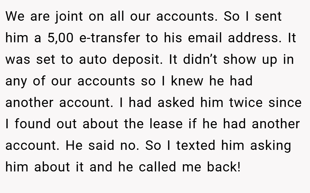 We are joint on all our accounts. So I sent him a 5,00 e-transfer to his email address. It was set to auto deposit. It didn’t show up in any of our accounts so I knew he had another account. I had asked him twice since I found out about the lease if he had another account. He said no. So I texted him asking him about it and he called me back!